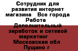 Сотрудник для развития интернет-магазина - Все города Работа » Дополнительный заработок и сетевой маркетинг   . Московская обл.,Пущино г.